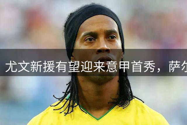 尤文新援有望迎来意甲首秀，萨尔伤势成疑